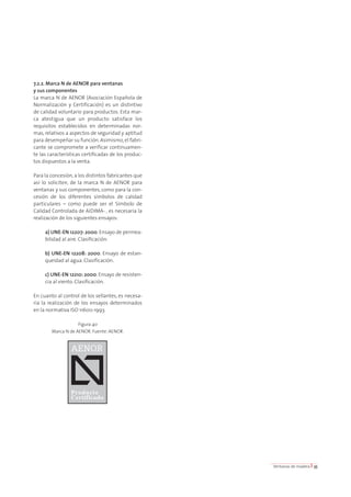 7.2.2. Marca N de AENOR para ventanas 
y sus componentes 
La marca N de AENOR (Asociación Española de 
Normalización y Certificación) es un distintivo 
de calidad voluntario para productos. Esta mar-ca 
atestigua que un producto satisface los 
requisitos establecidos en determinadas nor-mas, 
relativos a aspectos de seguridad y aptitud 
para desempeñar su función. Asimismo, el fabri-cante 
se compromete a verificar continuamen-te 
las características certificadas de los produc-tos 
dispuestos a la venta. 
Para la concesión, a los distintos fabricantes que 
así lo soliciten, de la marca N de AENOR para 
ventanas y sus componentes, como para la con-cesión 
de los diferentes símbolos de calidad 
particulares – como puede ser el Símbolo de 
Calidad Controlada de AIDIMA- , es necesaria la 
realización de los siguientes ensayos: 
a) UNE-EN 12207: 2000. Ensayo de permea-bilidad 
al aire. Clasificación. 
b) UNE-EN 12208: 2000. Ensayo de estan-queidad 
al agua. Clasificación. 
c) UNE-EN 12210: 2000. Ensayo de resisten-cia 
al viento. Clasificación. 
En cuanto al control de los sellantes, es necesa-ria 
la realización de los ensayos determinados 
en la normativa ISO 11600:1993. 
Figura 40 
Marca N de AENOR. Fuente: AENOR. 
Ventanas de madera I 35 
 