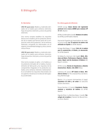 8. Bibliografía 
8.1. Normativa 
UNE EN 14220:2007. Madera y materiales deri-vados 
de la madera para ventanas exteriores, 
hojas de puertas exteriores y cercos de puertas 
exteriores. 
Esta norma europea establece los requisitos 
básicos de la madera y de los productos deriva-dos 
de la madera que forman parte de la com-posición, 
entre otros productos, de las ventanas 
exteriores, incluyendo los relacionados con el 
aspecto, la durabilidad biológica y otras caracte-rísticas 
físicas. 
UNE EN 14221:2007. Madera y materiales deri-vados 
de la madera para ventanas interiores, 
hojas de puertas interiores y cercos de puertas 
interiores. 
Esta norma europea se aplica a la madera y a 
los productos derivados de la madera, el proce-dimiento 
de fabricación y los requisitos de los 
componentes integrados en los productos aca-bados, 
como ventanas interiores. Indirectamen-te, 
se consideran los requisitos relacionados con 
los aspectos mecánicos en la elección del aspec-to 
y la densidad. 
8.2. Libros y guías de referencia 
AENOR (2004): Anexo técnico del reglamento 
particular de la marca AENOR para ventanas RP 
47. 01. Madrid. 
AITIM y Confemadera (2008): Ventanas de madera. 
Ed. AITIM y Confemadera. Madrid. 
Asociación Española de Importadores de made-ra 
(2007/2008): Las 75 especies de madera más 
utilizadas en España. Ed. AEIM. Madrid. 
Arriaga Martitegui, F. (1994): Guía de la madera 
para la construcción, el diseño y la decoración. 
Ed. AITIM. Madrid. 
De Vekey, R. y Harrison, H.W. (1998): Walls, Win-dows 
and Doors: Performance, Diagnosis, Mainte-nance, 
Repair and the Avoidance of Defects. BRE 
Report. Londres. 
DETAIL (2003): Revista de Arquitectura y Detalles 
Constructivos. Madera. Año 2003. Bilbao. 
Lawrence, M. (2007): DIY Guide to Doors, Win-dows 
& Joinery. Ed. The crowood Press Ltd. Rams-bury, 
Marlborough. 
Martín, F. A. y Lazcano Hormaechea, R. (1994): 
Carpintería de taller y de armar. Ed. Ediciones 
Océano. Barcelona. 
Peraza Sánchez, J. E. (2000): Carpintería. Puertas, 
ventanas y escaleras de madera. Ed. AITIM. 
Madrid. 
Vignote Peña, S. y Martínez Rojas, I. (2006): Tec-nología 
de la madera 3ª Edición. Ed. Mundi-Pren-sa 
Libros. Madrid. 
36 I Ventanas de madera 
 