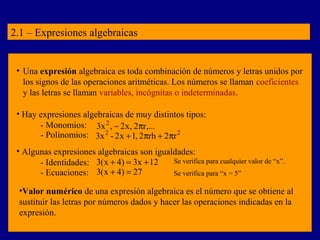 2.1 – Expresiones algebraicas 
• Una expresión algebraica es toda combinación de números y letras unidos por 
los signos de las operaciones aritméticas. Los números se llaman coeficientes 
y las letras se llaman variables, incógnitas o indeterminadas. 
• Hay expresiones algebraicas de muy distintos tipos: 
- Monomios: 3x2 , - 2x, 2pr,... 
- Polinomios: 3x2 - 2x +1, 2prh + 2pr2 
• Algunas expresiones algebraicas son igualdades: 
- Identidades: 3(x + 4) = 3x +12 
- Ecuaciones: 3(x + 4) = 27 
Se verifica para cualquier valor de “x”. 
Se verifica para “x = 5” 
•Valor numérico de una expresión algebraica es el número que se obtiene al 
sustituir las letras por números dados y hacer las operaciones indicadas en la 
expresión. 
 