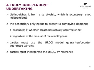 A TRULY INDEPENDENT 
UNDERTAKING 
> distinguishes it from a suretyship, which is accessory (not 
independent) 
> the beneficiary only needs to present a complying demand: 
> regardless of whether breach has actually occurred or not 
> regardless of the amount of the resulting loss 
> parties must use the URDG model guarantee/counter 
guarantee wording 
> parties must incorporate the URDG by reference 
11 
 