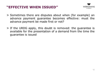 “EFFECTIVE WHEN ISSUED” 
> Sometimes there are disputes about when (for example) an 
advance payment guarantee becomes effective: must the 
advance payment be made first or not? 
> If the URDG apply, this doubt is removed: the guarantee is 
available for the presentation of a demand from the time the 
guarantee is issued 
12 
 