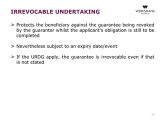 IRREVOCABLE UNDERTAKING 
> Protects the beneficiary against the guarantee being revoked 
by the guarantor whilst the applicant’s obligation is still to be 
completed 
> Nevertheless subject to an expiry date/event 
> If the URDG apply, the guarantee is irrevocable even if that 
is not stated 
13 
 