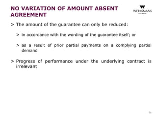 NO VARIATION OF AMOUNT ABSENT 
AGREEMENT 
> The amount of the guarantee can only be reduced: 
> in accordance with the wording of the guarantee itself; or 
> as a result of prior partial payments on a complying partial 
demand 
> Progress of performance under the underlying contract is 
irrelevant 
14 
 