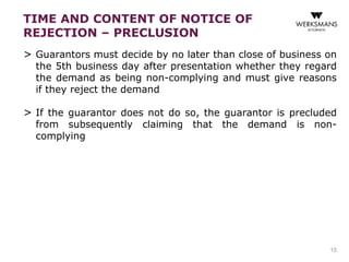 TIME AND CONTENT OF NOTICE OF 
REJECTION – PRECLUSION 
> Guarantors must decide by no later than close of business on 
the 5th business day after presentation whether they regard 
the demand as being non-complying and must give reasons 
if they reject the demand 
> If the guarantor does not do so, the guarantor is precluded 
from subsequently claiming that the demand is non-complying 
15 
 