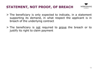 STATEMENT, NOT PROOF, OF BREACH 
> The beneficiary is only expected to indicate, in a statement 
supporting its demand, in what respect the applicant is in 
breach of the underlying contract 
> The beneficiary is not required to prove the breach or to 
justify its right to claim payment 
16 
 