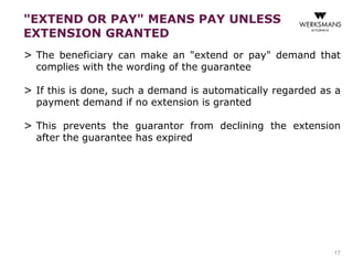 "EXTEND OR PAY" MEANS PAY UNLESS 
EXTENSION GRANTED 
> The beneficiary can make an "extend or pay" demand that 
complies with the wording of the guarantee 
> If this is done, such a demand is automatically regarded as a 
payment demand if no extension is granted 
> This prevents the guarantor from declining the extension 
after the guarantee has expired 
17 
 