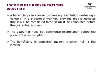 INCOMPLETE PRESENTATIONS 
POSSIBLE 
> A beneficiary can choose to make a presentation (including a 
demand) in a piecemeal manner, provided that it indicates 
that it will be completed later (it must be completed before 
the guarantee expires) 
> The guarantor need not commence examination before the 
presentation is complete 
> The beneficiary is protected against rejection risk in the 
interim 
19 
 