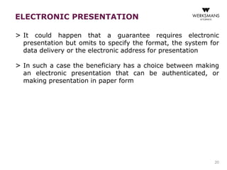 ELECTRONIC PRESENTATION 
> It could happen that a guarantee requires electronic 
presentation but omits to specify the format, the system for 
data delivery or the electronic address for presentation 
> In such a case the beneficiary has a choice between making 
an electronic presentation that can be authenticated, or 
making presentation in paper form 
20 
 