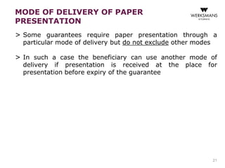 MODE OF DELIVERY OF PAPER 
PRESENTATION 
> Some guarantees require paper presentation through a 
particular mode of delivery but do not exclude other modes 
> In such a case the beneficiary can use another mode of 
delivery if presentation is received at the place for 
presentation before expiry of the guarantee 
21 
 