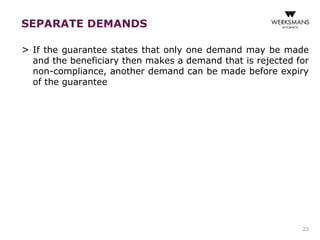 SEPARATE DEMANDS 
> If the guarantee states that only one demand may be made 
and the beneficiary then makes a demand that is rejected for 
non-compliance, another demand can be made before expiry 
of the guarantee 
23 
 