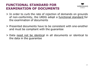 > In order to curb the rate of rejection of demands on grounds 
of non-conformity, the URDG adopt a functional standard for 
the examination of documents 
> Presented documents have to be consistent with one-another 
and must be compliant with the guarantee 
> Data need not be identical in all documents or identical to 
the data in the guarantee 
24 
FUNCTIONAL STANDARD FOR 
EXAMINATION OF DOCUMENTS 
 