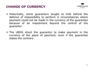 CHANGE OF CURRENCY 
> Historically, some guarantors sought to hide behind the 
defence of impossibility to perform in circumstances where 
payment could not be made in the currency of the guarantee 
because of an impediment beyond the control of the 
guarantor 
> The URDG direct the guarantor to make payment in the 
currency of the place of payment, even if the guarantee 
states the contrary 
25 
 
