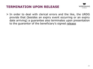 TERMINATION UPON RELEASE 
> In order to deal with clerical errors and the like, the URDG 
provide that (besides an expiry event occurring or an expiry 
date arriving) a guarantee also terminates upon presentation 
to the guarantor of the beneficiary’s signed release 
26 
 