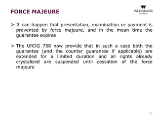 FORCE MAJEURE 
> It can happen that presentation, examination or payment is 
prevented by force majeure, and in the mean time the 
guarantee expires 
> The URDG 758 now provide that in such a case both the 
guarantee (and the counter guarantee if applicable) are 
extended for a limited duration and all rights already 
crystalized are suspended until cessation of the force 
majeure 
27 
 