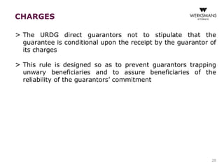 CHARGES 
> The URDG direct guarantors not to stipulate that the 
guarantee is conditional upon the receipt by the guarantor of 
its charges 
> This rule is designed so as to prevent guarantors trapping 
unwary beneficiaries and to assure beneficiaries of the 
reliability of the guarantors’ commitment 
28 
 