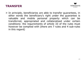 TRANSFER 
> In principle, beneficiaries are able to transfer guarantees, in 
other words the beneficiary’s right under the guarantee is 
valuable and mobile personal property which can be 
transferred, appropriated and collateralised under certain 
conditions: the requirements of article 33 of the rules must 
however be complied with (there are 7 rules and 4 sub-rules 
in this regard) 
29 
 