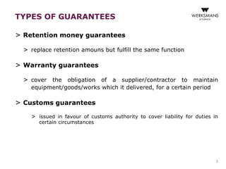 TYPES OF GUARANTEES 
> Retention money guarantees 
> replace retention amouns but fulfill the same function 
> Warranty guarantees 
> cover the obligation of a supplier/contractor to maintain 
equipment/goods/works which it delivered, for a certain period 
> Customs guarantees 
> issued in favour of customs authority to cover liability for duties in 
certain circumstances 
3 
 