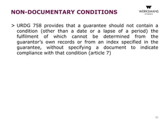 NON-DOCUMENTARY CONDITIONS 
> URDG 758 provides that a guarantee should not contain a 
condition (other than a date or a lapse of a period) the 
fulfilment of which cannot be determined from the 
guarantor’s own records or from an index specified in the 
guarantee, without specifying a document to indicate 
compliance with that condition (article 7) 
30 
 