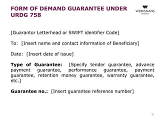 [Guarantor Letterhead or SWIFT identifier Code] 
To: [Insert name and contact information of Beneficiary] 
Date: [Insert date of issue] 
Type of Guarantee: [Specify tender guarantee, advance 
payment guarantee, performance guarantee, payment 
guarantee, retention money guarantee, warranty guarantee, 
etc.] 
Guarantee no.: [Insert guarantee reference number] 
31 
FORM OF DEMAND GUARANTEE UNDER 
URDG 758 
 