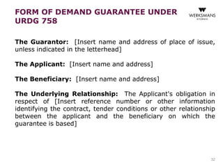 FORM OF DEMAND GUARANTEE UNDER 
URDG 758 
The Guarantor: [Insert name and address of place of issue, 
unless indicated in the letterhead] 
The Applicant: [Insert name and address] 
The Beneficiary: [Insert name and address] 
The Underlying Relationship: The Applicant's obligation in 
respect of [Insert reference number or other information 
identifying the contract, tender conditions or other relationship 
between the applicant and the beneficiary on which the 
guarantee is based] 
32 
 
