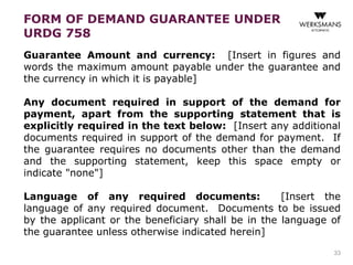 FORM OF DEMAND GUARANTEE UNDER 
URDG 758 
Guarantee Amount and currency: [Insert in figures and 
words the maximum amount payable under the guarantee and 
the currency in which it is payable] 
Any document required in support of the demand for 
payment, apart from the supporting statement that is 
explicitly required in the text below: [Insert any additional 
documents required in support of the demand for payment. If 
the guarantee requires no documents other than the demand 
and the supporting statement, keep this space empty or 
indicate "none"] 
Language of any required documents: [Insert the 
language of any required document. Documents to be issued 
by the applicant or the beneficiary shall be in the language of 
the guarantee unless otherwise indicated herein] 
33 
 