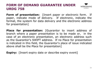 FORM OF DEMAND GUARANTEE UNDER 
URDG 758 
Form of presentation: [Insert paper or electronic form. If 
paper, indicate mode of delivery. If electronic, indicate the 
format, the system for data delivery and the electronic address 
for presentation] 
Place for presentation: [Guarantor to insert address of 
branch where a paper presentation is to be made or, in the 
case of an electronic presentation, an electronic address such 
as the Guarantor's SWIFT address. If no Place for presentation 
is indicated in this field, the Guarantor's place of issue indicated 
above shall be the Place for presentation] 
Expiry: [Insert expiry date or describe expiry event] 
34 
 