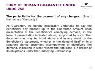 FORM OF DEMAND GUARANTEE UNDER 
URDG 758 
The party liable for the payment of any charges: [Insert 
the name of the party] 
As Guarantor, we hereby irrevocably undertake to pay the 
Beneficiary any amount up to the Guarantee Amount upon 
presentation of the Beneficiary's complying demand, in the 
form of presentation indicated above, supported by such other 
documents as may be listed above and in any event by the 
Beneficiary's statement, whether in the demand itself or in a 
separate signed document accompanying or identifying the 
demand, indicating in what respect the Applicant is in breach of 
its obligations under the Underlying Relationship 
35 
 