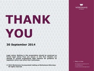 THANK 
YOU 
30 September 2014 
Legal notice: Nothing in this presentation should be construed as 
formal legal advice from any lawyer or this firm. Readers are 
advised to consult professional legal advisors for guidance on 
legislation which may affect their businesses. 
© 2014 Werksmans Incorporated trading as Werksmans Attorneys. 
All rights reserved. 
