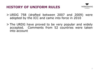 > URDG 758 (drafted between 2007 and 2009) were 
adopted by the ICC and came into force in 2010 
> The URDG have proved to be very popular and widely 
accepted. Comments from 52 countries were taken 
into account 
7 
HISTORY OF UNIFORM RULES 
 