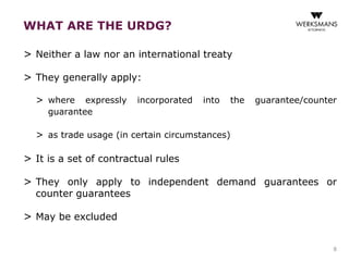 WHAT ARE THE URDG? 
> Neither a law nor an international treaty 
> They generally apply: 
> where expressly incorporated into the guarantee/counter 
guarantee 
> as trade usage (in certain circumstances) 
> It is a set of contractual rules 
> They only apply to independent demand guarantees or 
counter guarantees 
> May be excluded 
8 
 