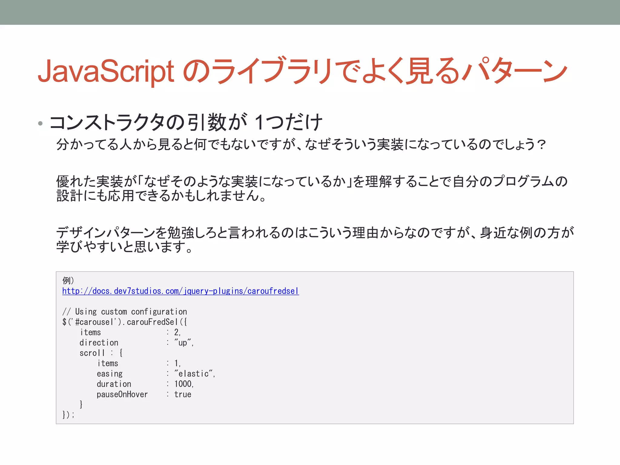 JavaScript のライブラリでよく見るパターン 
• コンストラクタの引数が1つだけ 
分かってる人から見ると何でもないですが、なぜそういう実装になっているのでしょう？ 
優れた実装が「なぜそのような実装になっているか」を理解することで自分のプログラムの 
設計にも応用できるかもしれません。 
デザインパターンを勉強しろと言われるのはこういう理由からなのですが、身近な例の方が 
学びやすいと思います。 
例) 
http://docs.dev7studios.com/jquery-plugins/caroufredsel 
// Using custom configuration 
$('#carousel').carouFredSel({ 
items : 2, 
direction : "up", 
scroll : { 
items : 1, 
easing : "elastic", 
duration : 1000, 
pauseOnHover : true 
} 
}); 
 