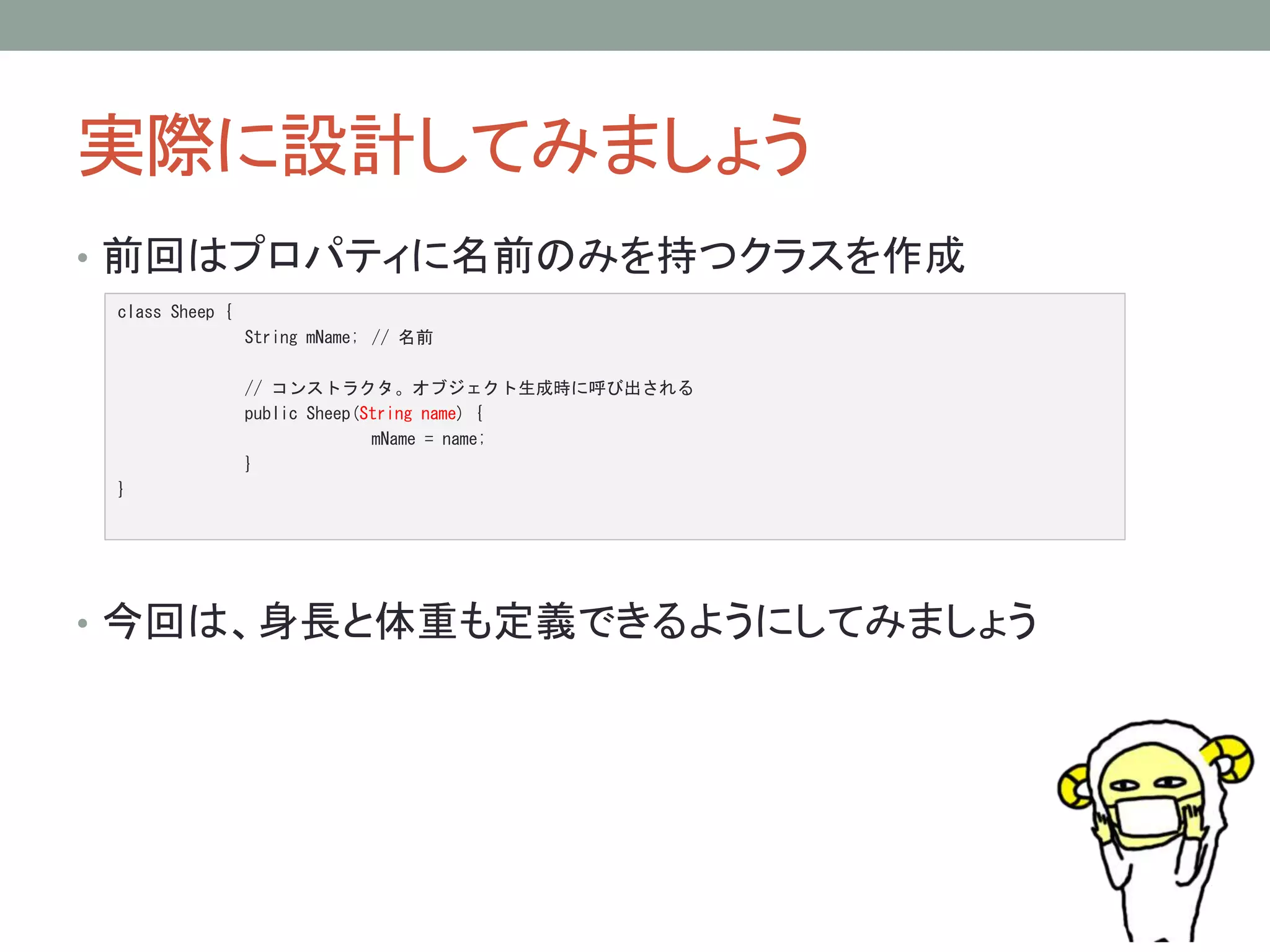 実際に設計してみましょう 
• 前回はプロパティに名前のみを持つクラスを作成 
class Sheep { 
String mName; // 名前 
// コンストラクタ。オブジェクト生成時に呼び出される 
public Sheep(String name) { 
mName = name; 
} 
} 
• 今回は、身長と体重も定義できるようにしてみましょう 
 