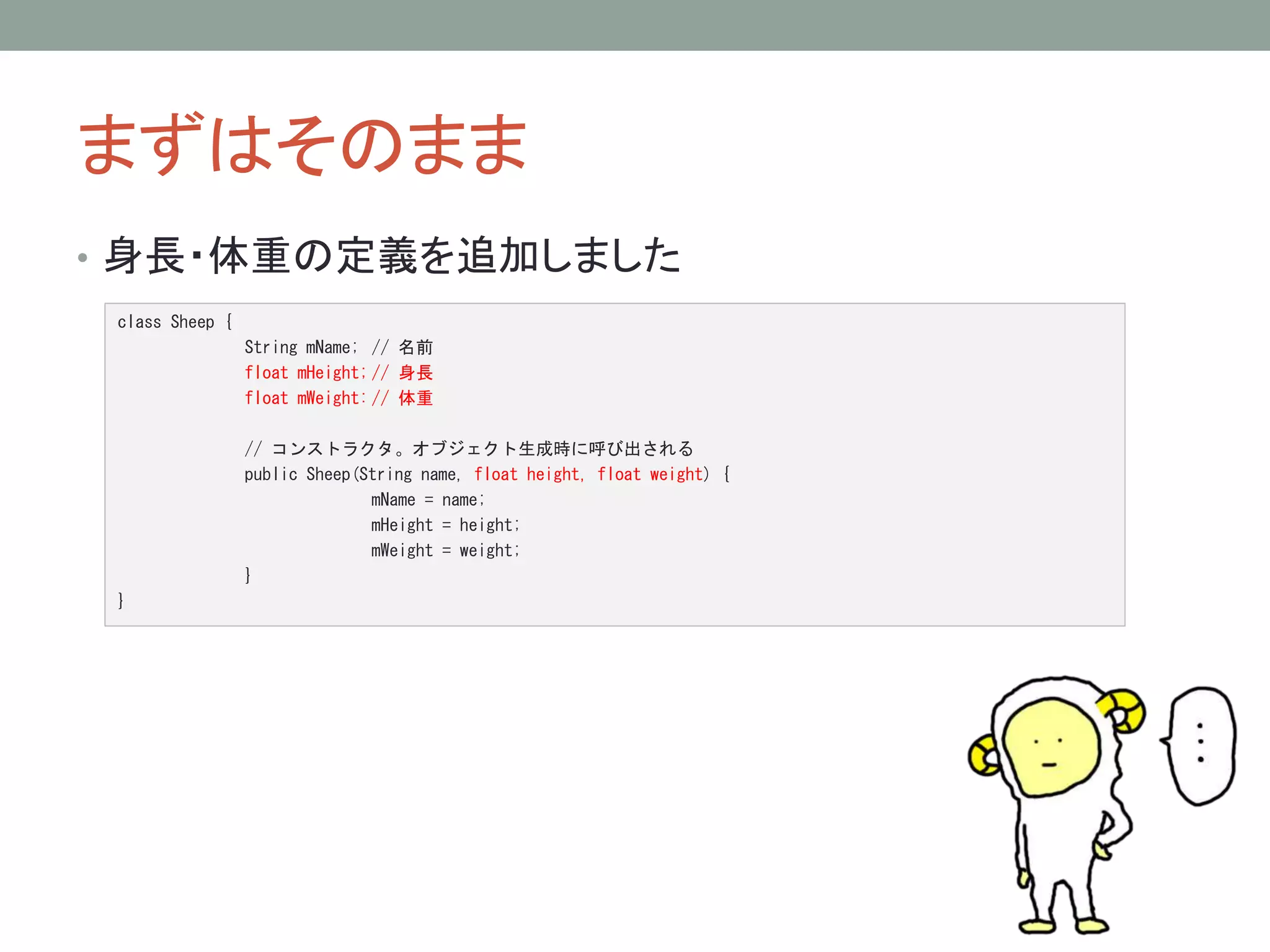 まずはそのまま 
• 身長・体重の定義を追加しました 
class Sheep { 
String mName; // 名前 
float mHeight; // 身長 
float mWeight: // 体重 
// コンストラクタ。オブジェクト生成時に呼び出される 
public Sheep(String name, float height, float weight) { 
mName = name; 
mHeight = height; 
mWeight = weight; 
} 
} 
 