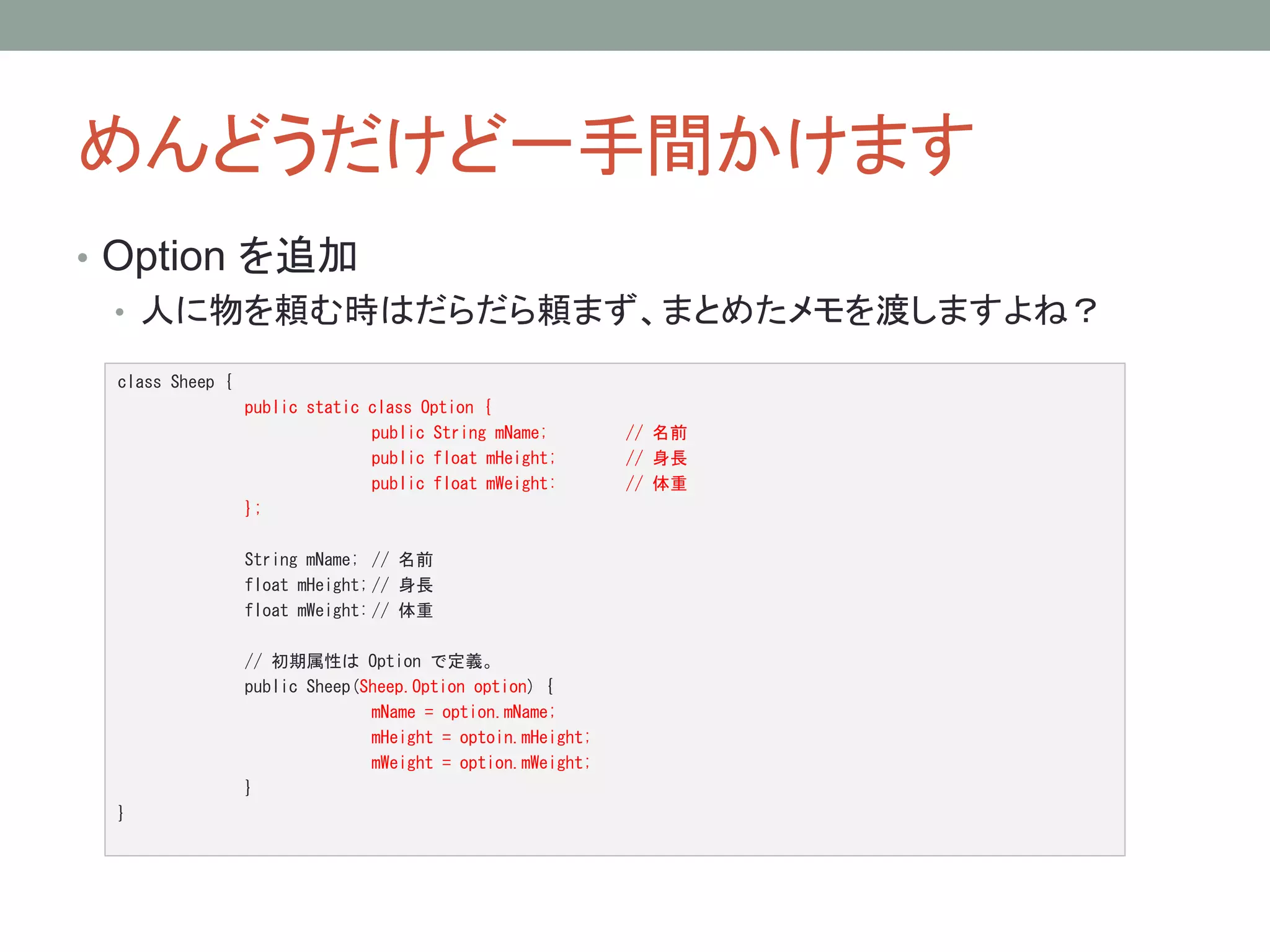 めんどうだけど一手間かけます 
• Option を追加 
• 人に物を頼む時はだらだら頼まず、まとめたメモを渡しますよね？ 
class Sheep { 
public static class Option { 
public String mName; // 名前 
public float mHeight; // 身長 
public float mWeight: // 体重 
}; 
String mName; // 名前 
float mHeight; // 身長 
float mWeight: // 体重 
// 初期属性はOption で定義。 
public Sheep(Sheep.Option option) { 
mName = option.mName; 
mHeight = optoin.mHeight; 
mWeight = option.mWeight; 
} 
} 
 