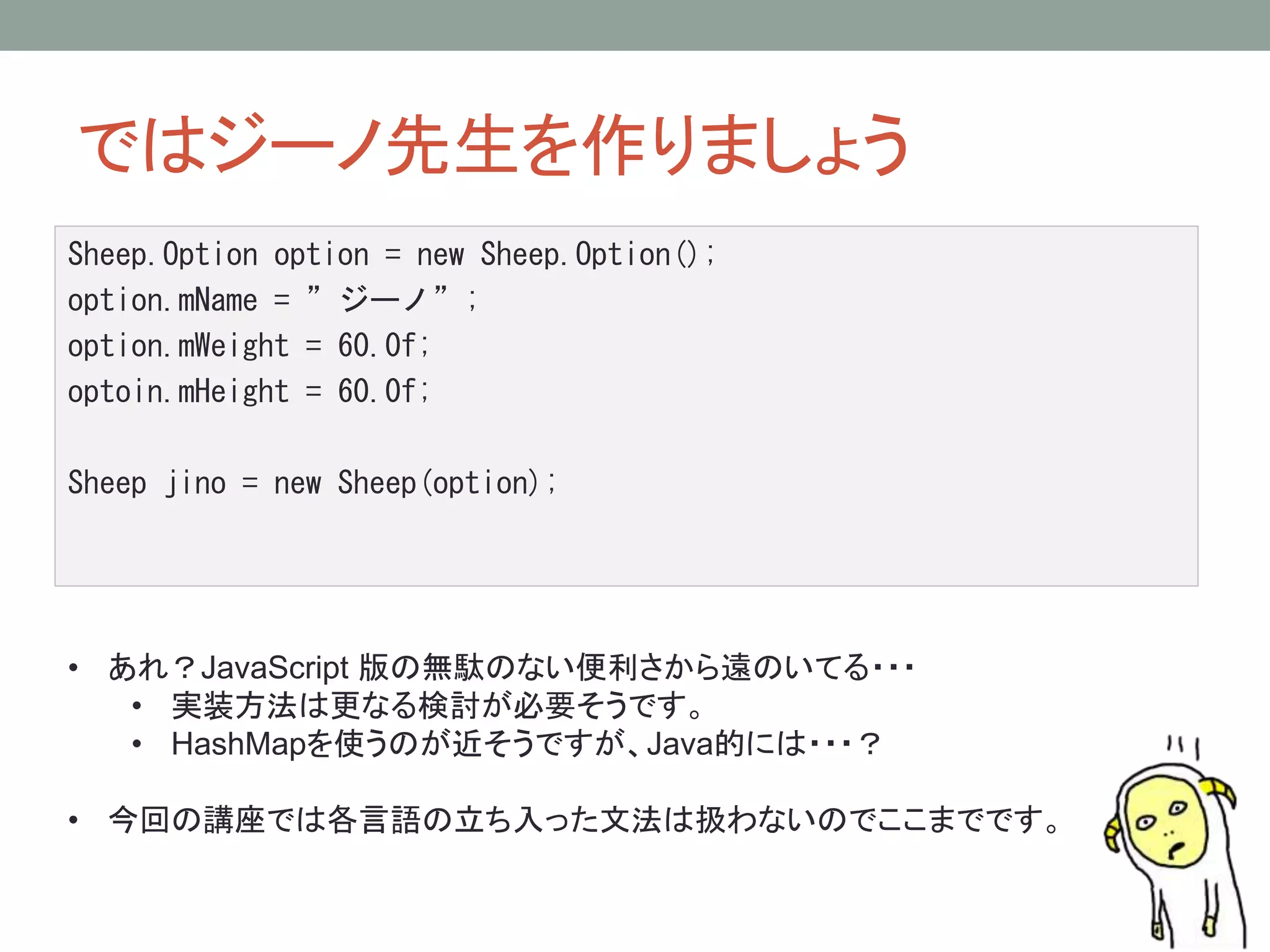 ではジーノ先生を作りましょう 
Sheep.Option option = new Sheep.Option(); 
option.mName = ”ジーノ”; 
option.mWeight = 60.0f; 
optoin.mHeight = 60.0f; 
Sheep jino = new Sheep(option); 
• あれ？JavaScript 版の無駄のない便利さから遠のいてる・・・ 
• 実装方法は更なる検討が必要そうです。 
• HashMapを使うのが近そうですが、Java的には・・・？ 
• 今回の講座では各言語の立ち入った文法は扱わないのでここまでです。 
 
