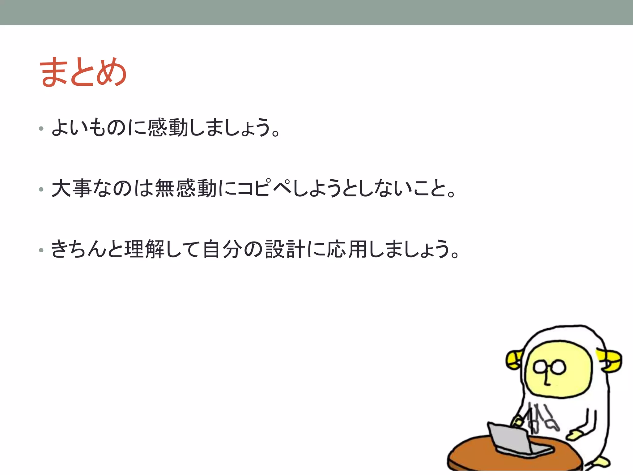 まとめ 
• よいものに感動しましょう。 
• 大事なのは無感動にコピペしようとしないこと。 
• きちんと理解して自分の設計に応用しましょう。 
