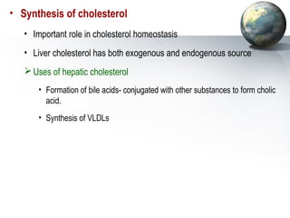 • Synthesis of cholesterol 
• Important role in cholesterol homeostasis 
• Liver cholesterol has both exogenous and endogenous source 
Uses of hepatic cholesterol 
• Formation of bile acids- conjugated with other substances to form cholic 
acid. 
• Synthesis of VLDLs 
 
