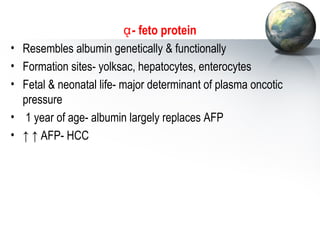 ᾳ- feto protein 
• Resembles albumin genetically  functionally 
• Formation sites- yolksac, hepatocytes, enterocytes 
• Fetal  neonatal life- major determinant of plasma oncotic 
pressure 
• 1 year of age- albumin largely replaces AFP 
• ↑ ↑ AFP- HCC 
 