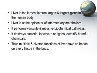 • Liver is the largest internal organ & largest gland in 
the human body. 
• Liver is at the epicenter of intermediary metabolism. 
• It performs versatile & massive biochemical pathways. 
• It destroys bacteria, inactivate antigens, detoxify harmful 
chemicals. 
• Thus multiple & diverse functions of liver have an impact 
on every tissue in the body. 
 