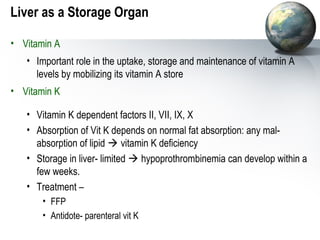 Liver as a Storage Organ 
• Vitamin A 
• Important role in the uptake, storage and maintenance of vitamin A 
levels by mobilizing its vitamin A store 
• Vitamin K 
• Vitamin K dependent factors II, VII, IX, X 
• Absorption of Vit K depends on normal fat absorption: any mal-absorption 
of lipid  vitamin K deficiency 
• Storage in liver- limited  hypoprothrombinemia can develop within a 
few weeks. 
• Treatment – 
• FFP 
• Antidote- parenteral vit K 
 