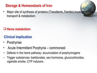 Storage  Homeostasis of Iron 
• Major site of synthesis of proteins (Transferrin, Ferritin) involved in iron 
transport  metabolism. 
Heme metabolism 
Clinical implication 
• Porphyrias 
• Acute Intermittent Porphyria – commonest 
– Defects in the heme pathway- accumulation of porphyrinogens 
– Trigger substances- barbiturates, sex hormones, glucocorticoides, 
cigarette smoke, CYP inducers. 
 