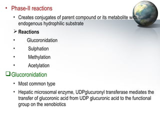 • Phase-II reactions 
• Creates conjugates of parent compound or its metabolite with 
endogenous hydrophilic substrate 
Reactions 
• Glucoronidation 
• Sulphation 
• Methylation 
• Acetylation 
Glucoronidation 
• Most common type 
• Hepatic microsomal enzyme, UDPglucuronyl transferase mediates the 
transfer of glucoronic acid from UDP glucuronic acid to the functional 
group on the xenobiotics 
 
