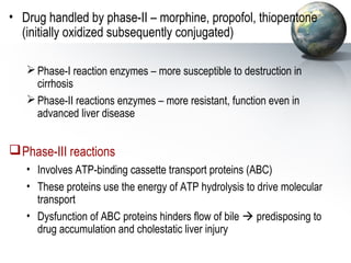 • Drug handled by phase-II – morphine, propofol, thiopentone 
(initially oxidized subsequently conjugated) 
Phase-I reaction enzymes – more susceptible to destruction in 
cirrhosis 
Phase-II reactions enzymes – more resistant, function even in 
advanced liver disease 
Phase-III reactions 
• Involves ATP-binding cassette transport proteins (ABC) 
• These proteins use the energy of ATP hydrolysis to drive molecular 
transport 
• Dysfunction of ABC proteins hinders flow of bile  predisposing to 
drug accumulation and cholestatic liver injury 
 