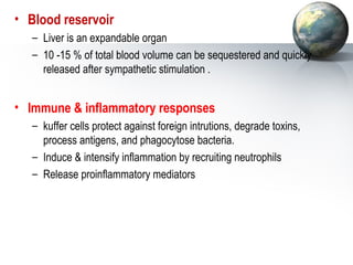 • Blood reservoir 
– Liver is an expandable organ 
– 10 -15 % of total blood volume can be sequestered and quickly 
released after sympathetic stimulation . 
• Immune  inflammatory responses 
– kuffer cells protect against foreign intrutions, degrade toxins, 
process antigens, and phagocytose bacteria. 
– Induce  intensify inflammation by recruiting neutrophils 
– Release proinflammatory mediators 
 