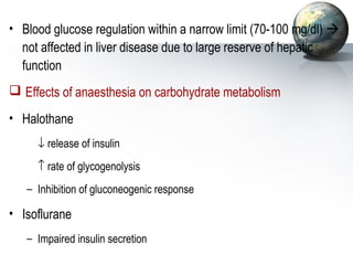 • Blood glucose regulation within a narrow limit (70-100 mg/dl)  
not affected in liver disease due to large reserve of hepatic 
function 
 Effects of anaesthesia on carbohydrate metabolism 
• Halothane 
 ¯ release of insulin 
 ­ rate of glycogenolysis 
– Inhibition of gluconeogenic response 
• Isoflurane 
– Impaired insulin secretion 
 