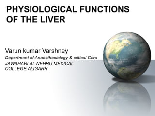 PHYSIOLOGICAL FUNCTIONS 
OF THE LIVER 
Varun kumar Varshney 
Department of Anaesthesiology & critical Care 
JAWAHARLAL NEHRU MEDICAL 
COLLEGE,ALIGARH 
 