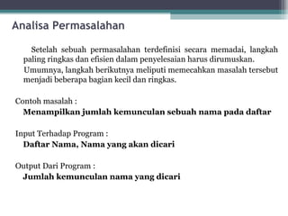 Analisa Permasalahan 
Setelah sebuah permasalahan terdefinisi secara memadai, langkah 
paling ringkas dan efisien dalam penyelesaian harus dirumuskan. 
Umumnya, langkah berikutnya meliputi memecahkan masalah tersebut 
menjadi beberapa bagian kecil dan ringkas. 
Contoh masalah : 
Menampilkan jumlah kemunculan sebuah nama pada daftar 
Input Terhadap Program : 
Daftar Nama, Nama yang akan dicari 
Output Dari Program : 
Jumlah kemunculan nama yang dicari 
 