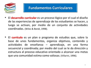 • El desarrollo curricular es un proceso lógico por el cual el diseño 
de las experiencias de aprendizaje de los estudiantes se hacen, y 
luego se activan, por medio de un conjunto de actividades 
coordinadas. (Wiles & Bondi, 1998). 
• El currículo es un plan o programa de estudios que, sobre la 
base de unos fundamentos, organiza objetivos, contenido y 
actividades de enseñanza – aprendizaje, en una forma 
secuencial y coordinada; por medio del cual se le da dirección y 
estructura al proceso educativo orientado a alcanzar una metas 
que una comunidad estima como valiosas. (Villarini, 1996). 
4 
Fundamentos Curriculares 
 