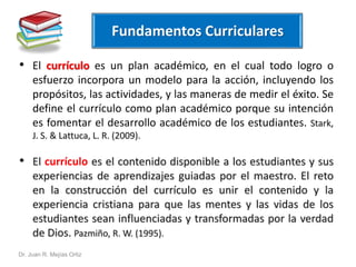 • El currículo es un plan académico, en el cual todo logro o 
esfuerzo incorpora un modelo para la acción, incluyendo los 
propósitos, las actividades, y las maneras de medir el éxito. Se 
define el currículo como plan académico porque su intención 
es fomentar el desarrollo académico de los estudiantes. Stark, 
J. S. & Lattuca, L. R. (2009). 
• El currículo es el contenido disponible a los estudiantes y sus 
experiencias de aprendizajes guiadas por el maestro. El reto 
en la construcción del currículo es unir el contenido y la 
experiencia cristiana para que las mentes y las vidas de los 
estudiantes sean influenciadas y transformadas por la verdad 
de Dios. Pazmiño, R.W. (1995). 
Dr. Juan R. Mejías Ortiz 
Fundamentos Curriculares 
 