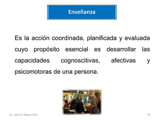 Enseñanza 
Es la acción coordinada, planificada y evaluada 
cuyo propósito esencial es desarrollar las 
capacidades cognoscitivas, afectivas y 
psicomotoras de una persona. 
Dr. Juan R. Mejías Ortiz 64 
 